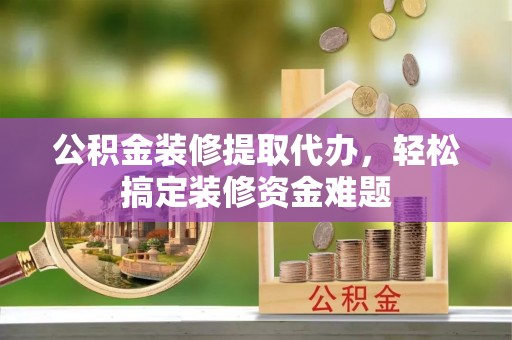 南阳公积金装修提取代办，轻松搞定装修资金难题