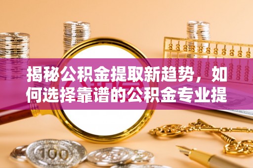 南阳揭秘公积金提取新趋势，如何选择靠谱的公积金专业提取代办服务
