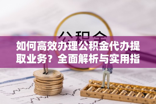 南阳如何高效办理公积金代办提取业务？全面解析与实用指南