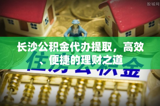 南阳长沙公积金代办提取，高效、便捷的理财之道