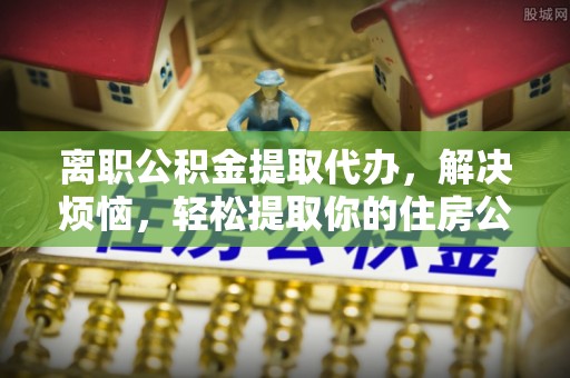 南阳离职公积金提取代办，解决烦恼，轻松提取你的住房公积金