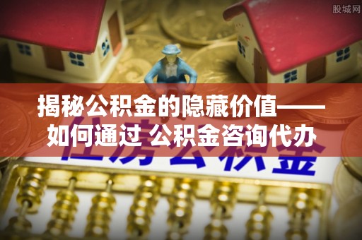 南阳揭秘公积金的隐藏价值——如何通过 公积金咨询代办提取 优化财富管理