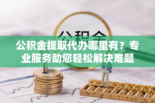 南阳公积金提取代办哪里有？专业服务助您轻松解决难题