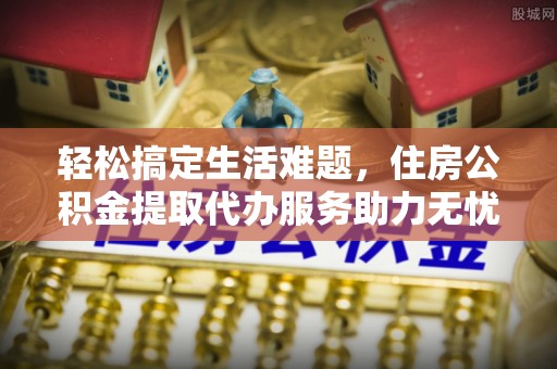 南阳轻松搞定生活难题，住房公积金提取代办服务助力无忧未来