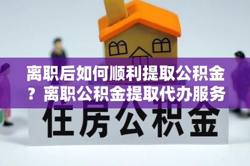 南阳离职后如何顺利提取公积金？离职公积金提取代办服务帮你搞定！