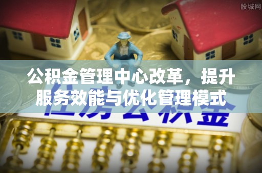 南阳公积金管理中心改革，提升服务效能与优化管理模式