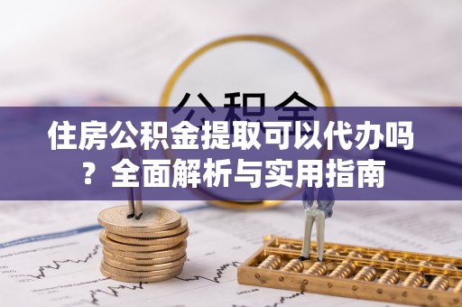 南阳住房公积金提取可以代办吗？全面解析与实用指南