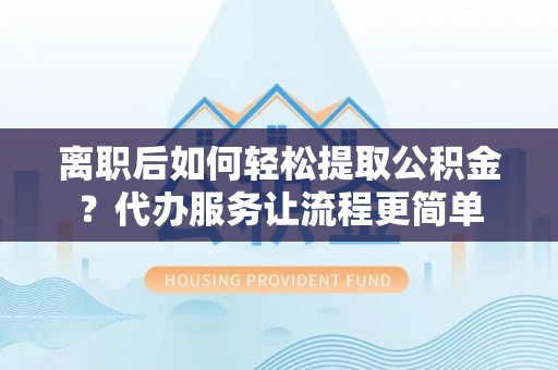 南阳离职后如何轻松提取公积金？代办服务让流程更简单