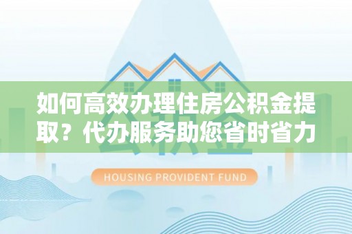 南阳如何高效办理住房公积金提取？代办服务助您省时省力