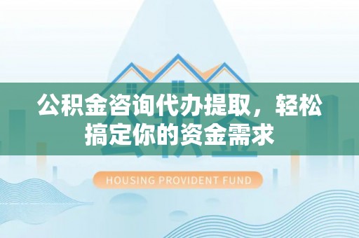 南阳公积金咨询代办提取，轻松搞定你的资金需求