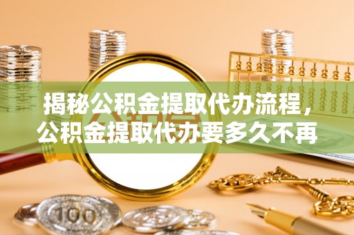 南阳揭秘公积金提取代办流程，公积金提取代办要多久不再迷茫