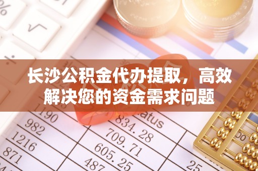 南阳长沙公积金代办提取，高效解决您的资金需求问题