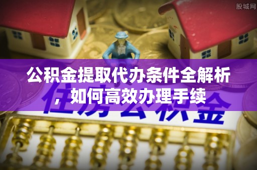 南阳公积金提取代办条件全解析，如何高效办理手续