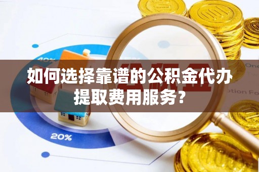 南阳如何选择靠谱的公积金代办提取费用服务？
