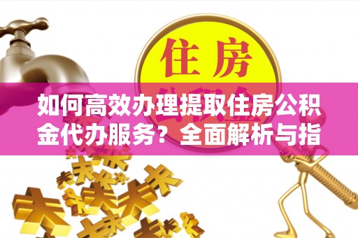 南阳如何高效办理提取住房公积金代办服务？全面解析与指南