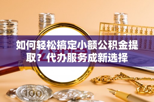 南阳如何轻松搞定小额公积金提取？代办服务成新选择