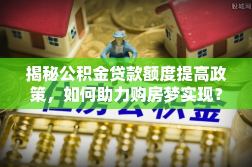 南阳揭秘公积金贷款额度提高政策，如何助力购房梦实现？