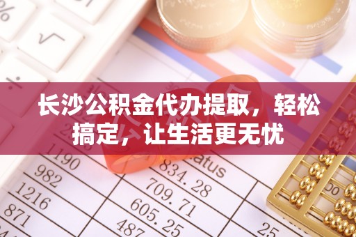 南阳长沙公积金代办提取，轻松搞定，让生活更无忧