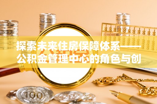 南阳探索未来住房保障体系——公积金管理中心的角色与创新