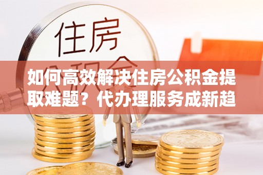 南阳如何高效解决住房公积金提取难题？代办理服务成新趋势