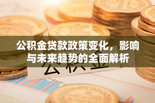 南阳公积金贷款政策变化，影响与未来趋势的全面解析