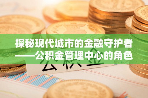 南阳探秘现代城市的金融守护者——公积金管理中心的角色与使命