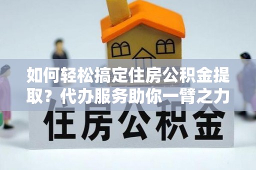 南阳如何轻松搞定住房公积金提取？代办服务助你一臂之力