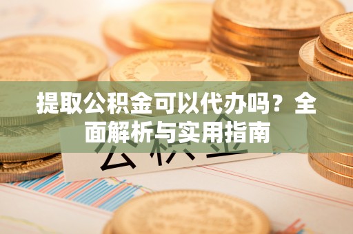 南阳提取公积金可以代办吗？全面解析与实用指南
