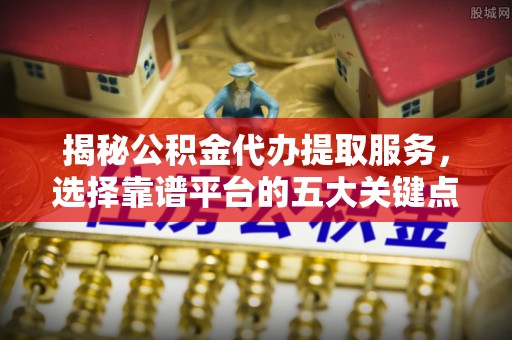 南阳揭秘公积金代办提取服务，选择靠谱平台的五大关键点