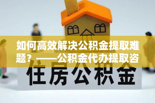 南阳如何高效解决公积金提取难题？——公积金代办提取咨询服务全解析