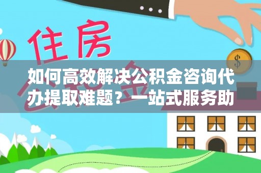 南阳如何高效解决公积金咨询代办提取难题？一站式服务助您轻松搞定