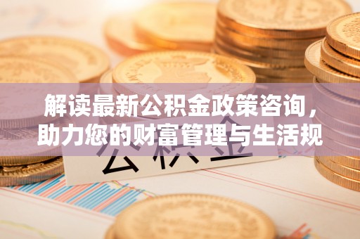 南阳解读最新公积金政策咨询，助力您的财富管理与生活规划