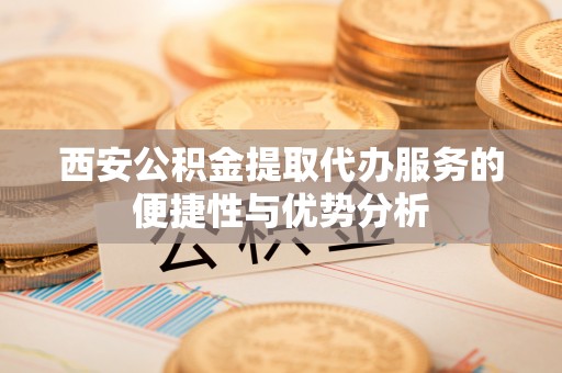 南阳西安公积金提取代办服务的便捷性与优势分析