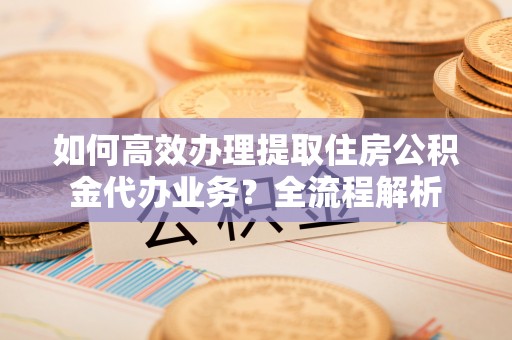 南阳如何高效办理提取住房公积金代办业务？全流程解析