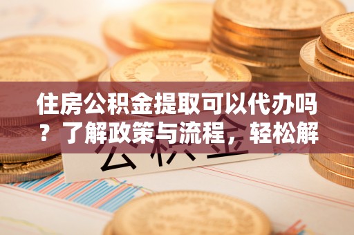 南阳住房公积金提取可以代办吗？了解政策与流程，轻松解决疑惑