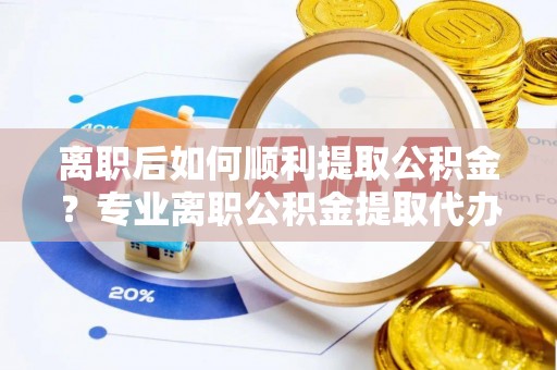 南阳离职后如何顺利提取公积金？专业离职公积金提取代办服务指南
