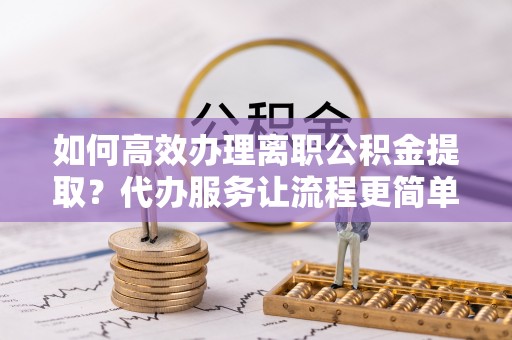 南阳如何高效办理离职公积金提取？代办服务让流程更简单