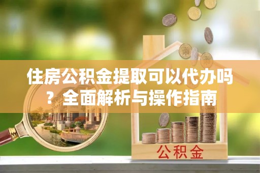 南阳住房公积金提取可以代办吗？全面解析与操作指南