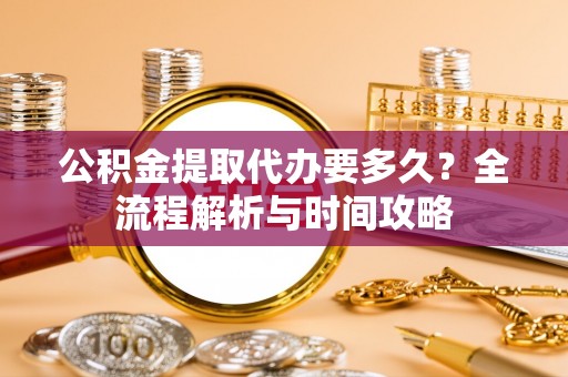 南阳公积金提取代办要多久？全流程解析与时间攻略