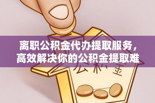 南阳离职公积金代办提取服务，高效解决你的公积金提取难题