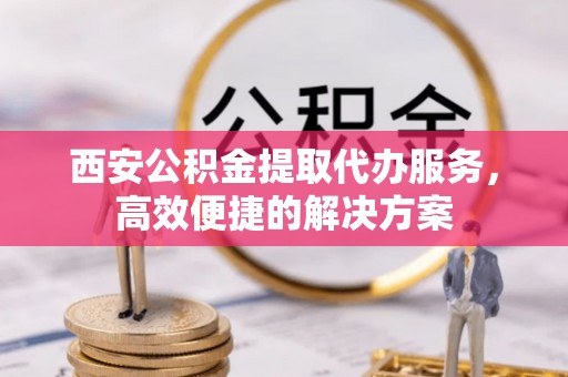南阳西安公积金提取代办服务，高效便捷的解决方案