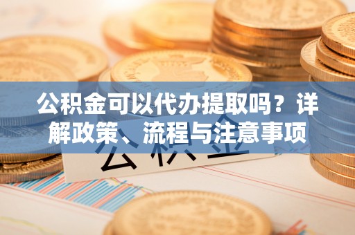 南阳公积金可以代办提取吗？详解政策、流程与注意事项