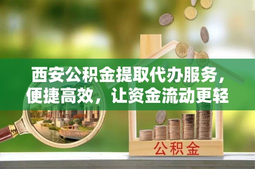 南阳西安公积金提取代办服务，便捷高效，让资金流动更轻松