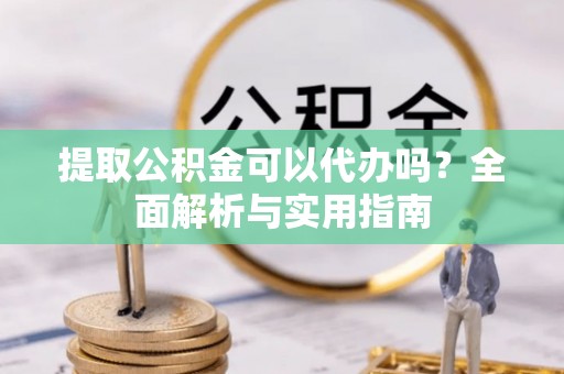 南阳提取公积金可以代办吗？全面解析与实用指南