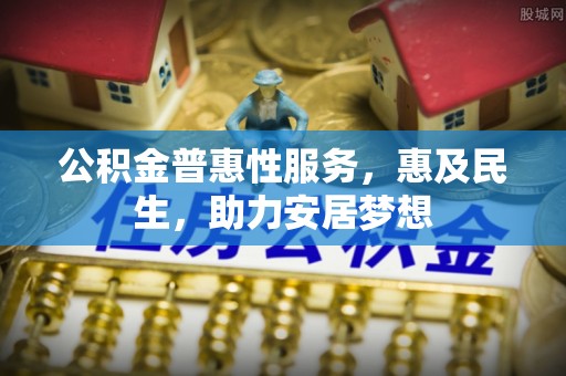 南阳公积金普惠性服务，惠及民生，助力安居梦想