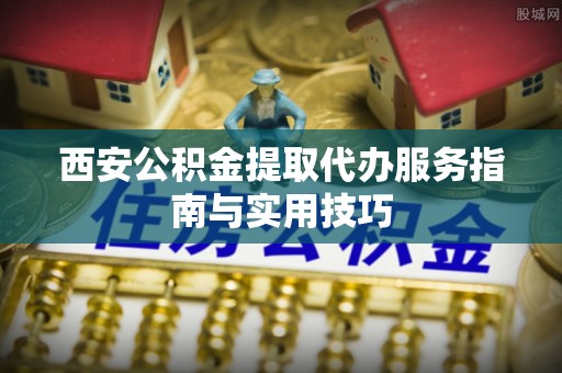 南阳西安公积金提取代办服务指南与实用技巧
