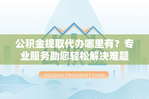 南阳公积金提取代办哪里有？专业服务助您轻松解决难题