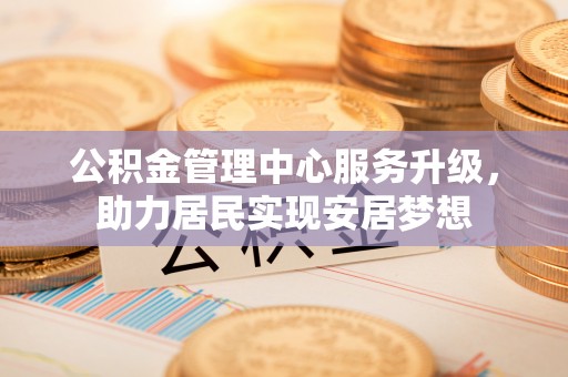 南阳公积金管理中心服务升级，助力居民实现安居梦想