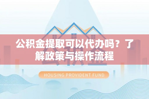南阳公积金提取可以代办吗？了解政策与操作流程