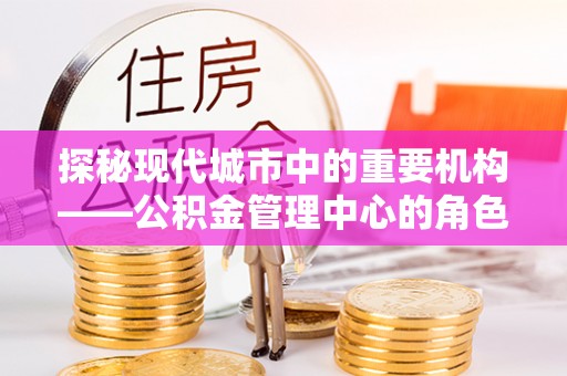 南阳探秘现代城市中的重要机构——公积金管理中心的角色与使命